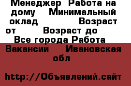 Менеджер. Работа на дому. › Минимальный оклад ­ 30 000 › Возраст от ­ 25 › Возраст до ­ 35 - Все города Работа » Вакансии   . Ивановская обл.